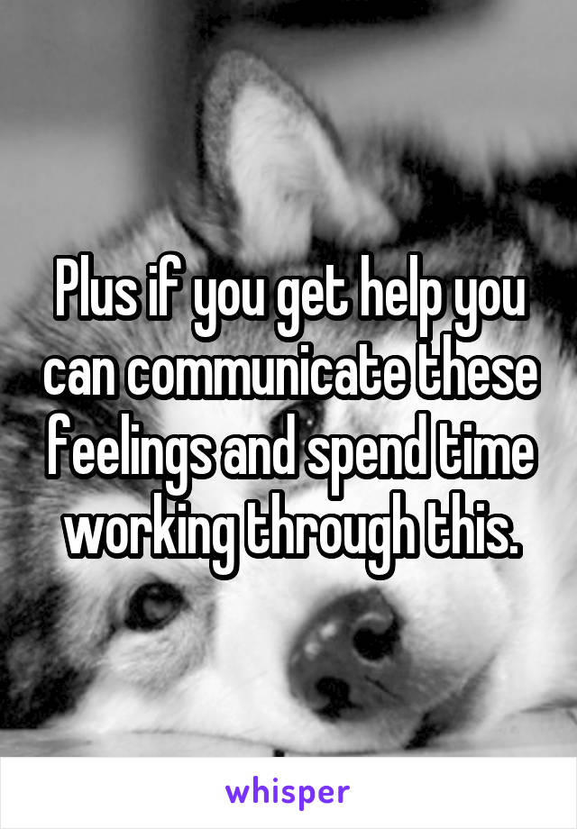 Plus if you get help you can communicate these feelings and spend time working through this.