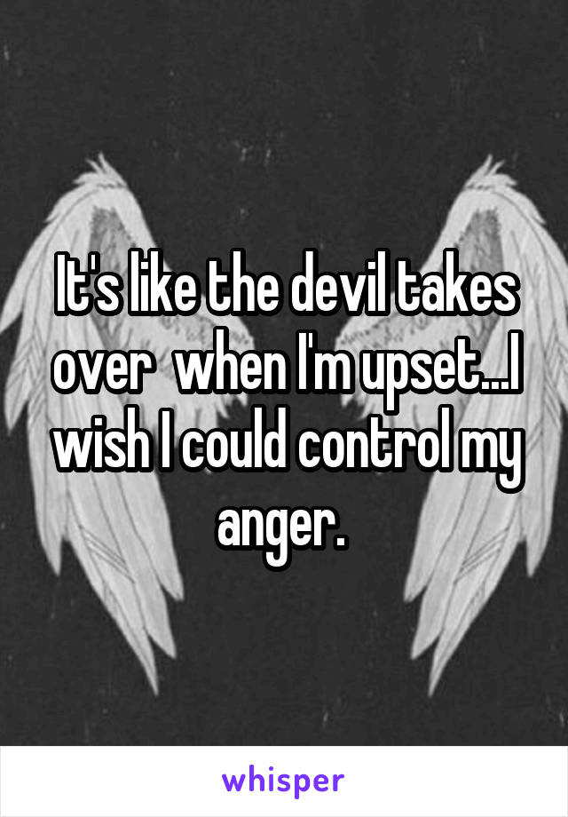 It's like the devil takes over  when I'm upset...I wish I could control my anger. 