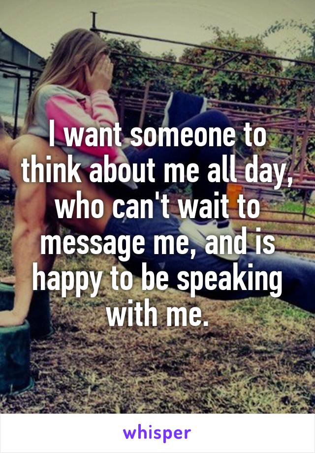 I want someone to think about me all day, who can't wait to message me, and is happy to be speaking with me.