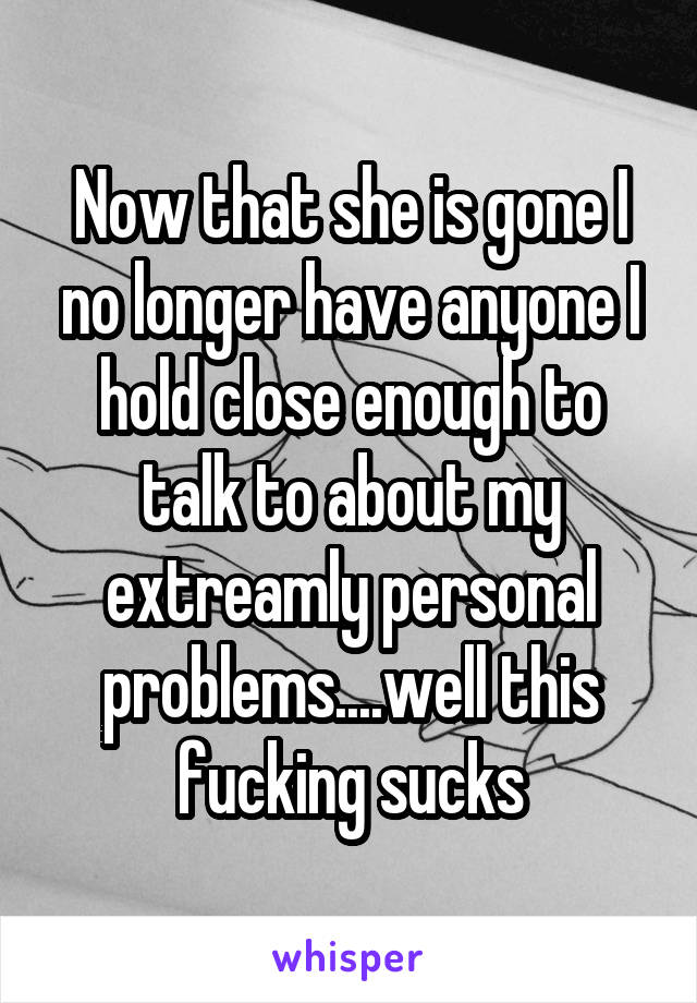 Now that she is gone I no longer have anyone I hold close enough to talk to about my extreamly personal problems....well this fucking sucks