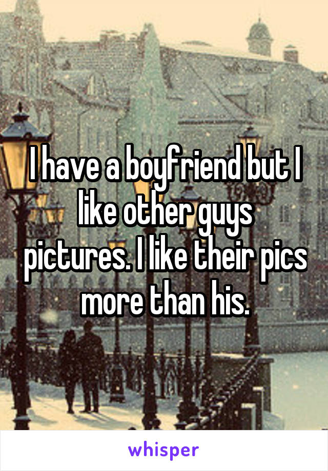 I have a boyfriend but I like other guys pictures. I like their pics more than his.