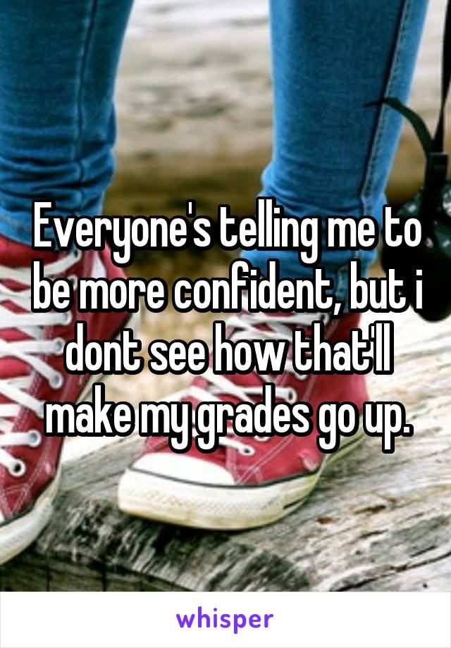 Everyone's telling me to be more confident, but i dont see how that'll make my grades go up.