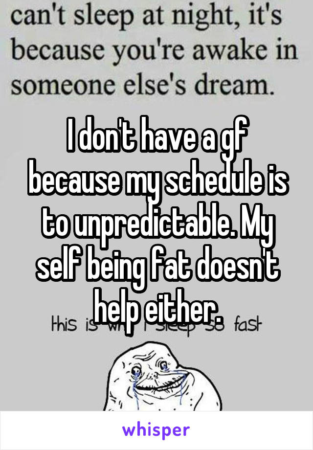 I don't have a gf because my schedule is to unpredictable. My self being fat doesn't help either.