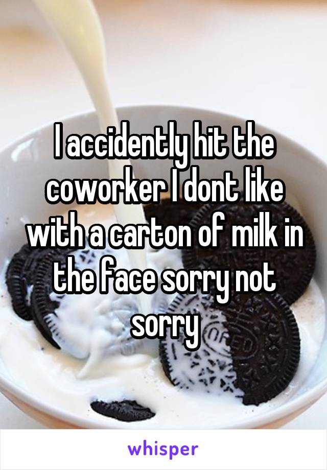 I accidently hit the coworker I dont like with a carton of milk in the face sorry not sorry