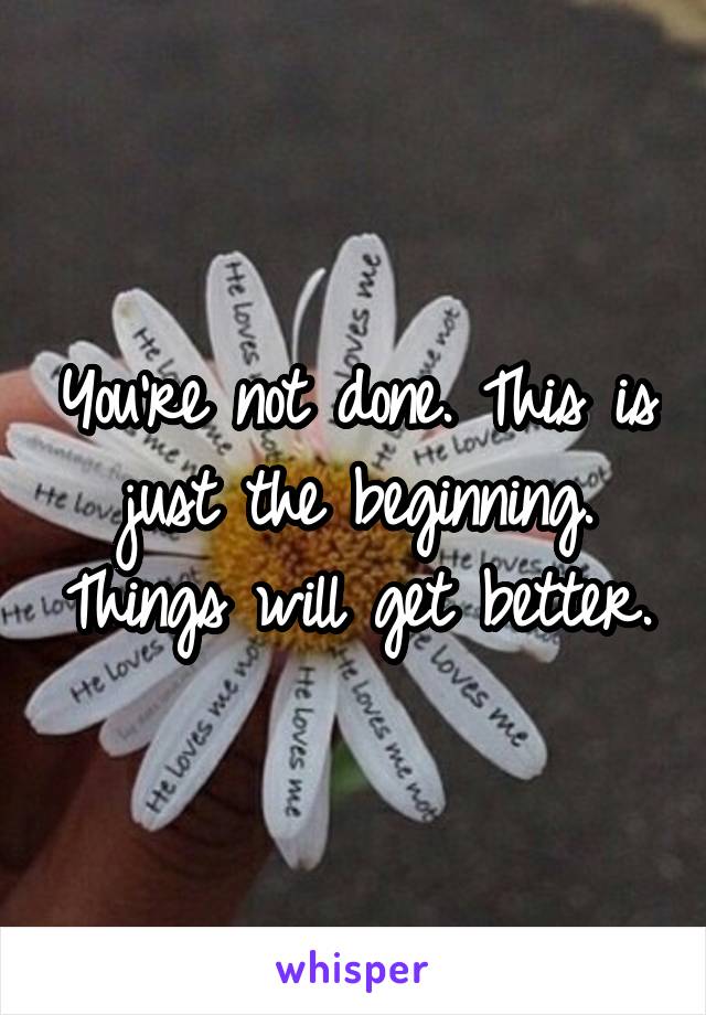 You're not done. This is just the beginning. Things will get better.