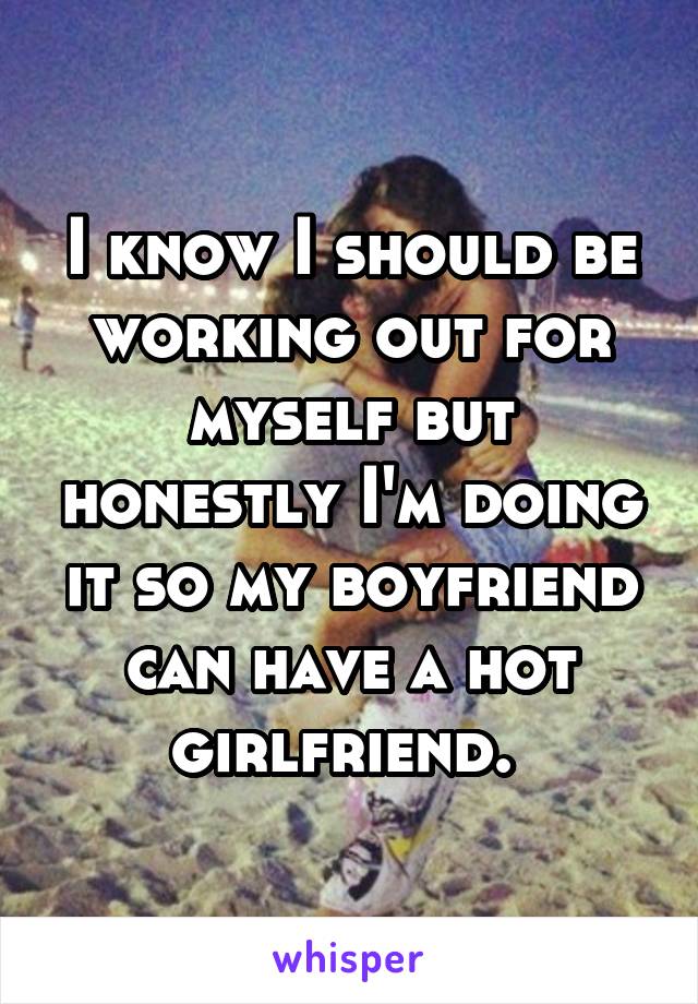 I know I should be working out for myself but honestly I'm doing it so my boyfriend can have a hot girlfriend. 