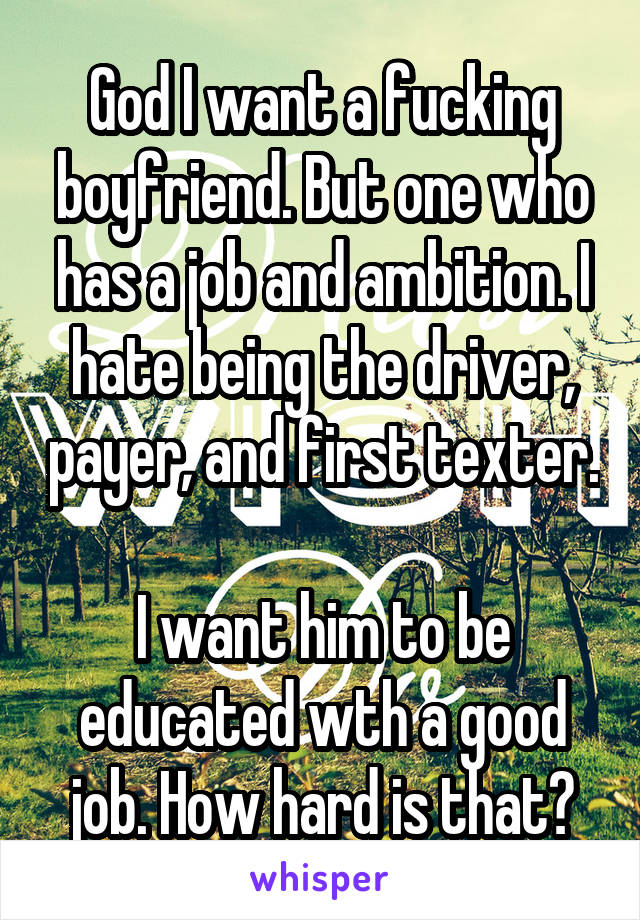 God I want a fucking boyfriend. But one who has a job and ambition. I hate being the driver, payer, and first texter. 
I want him to be educated wth a good job. How hard is that?