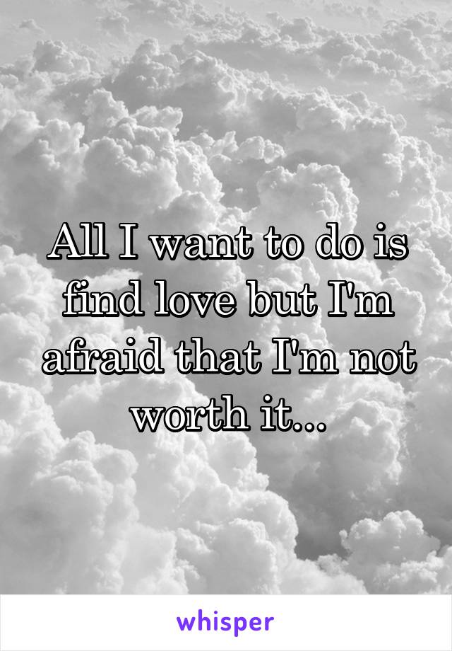 All I want to do is find love but I'm afraid that I'm not worth it...