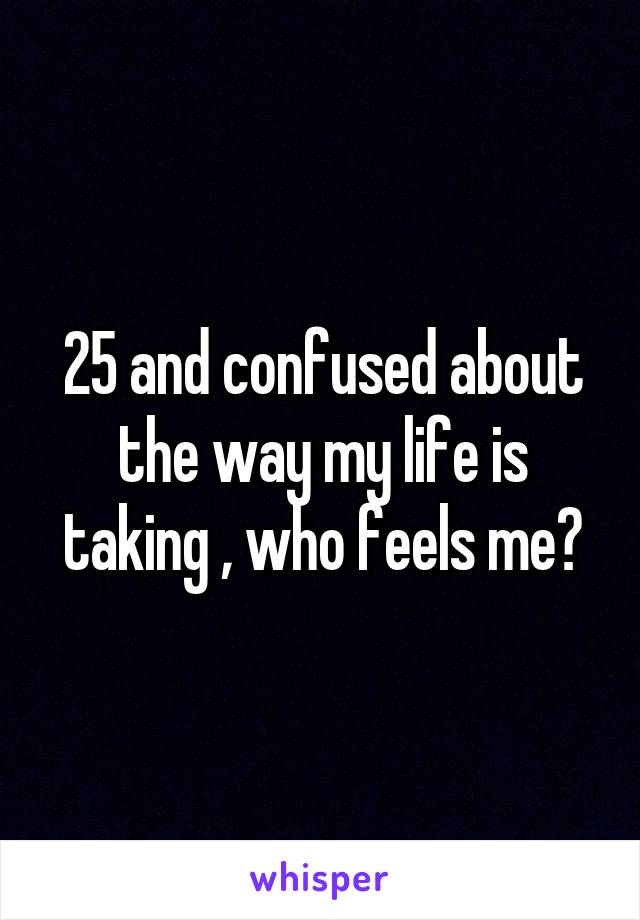 25 and confused about the way my life is taking , who feels me?