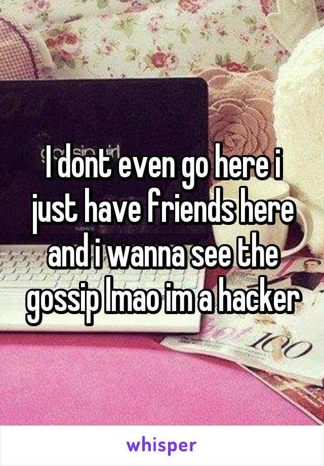 I dont even go here i just have friends here and i wanna see the gossip lmao im a hacker