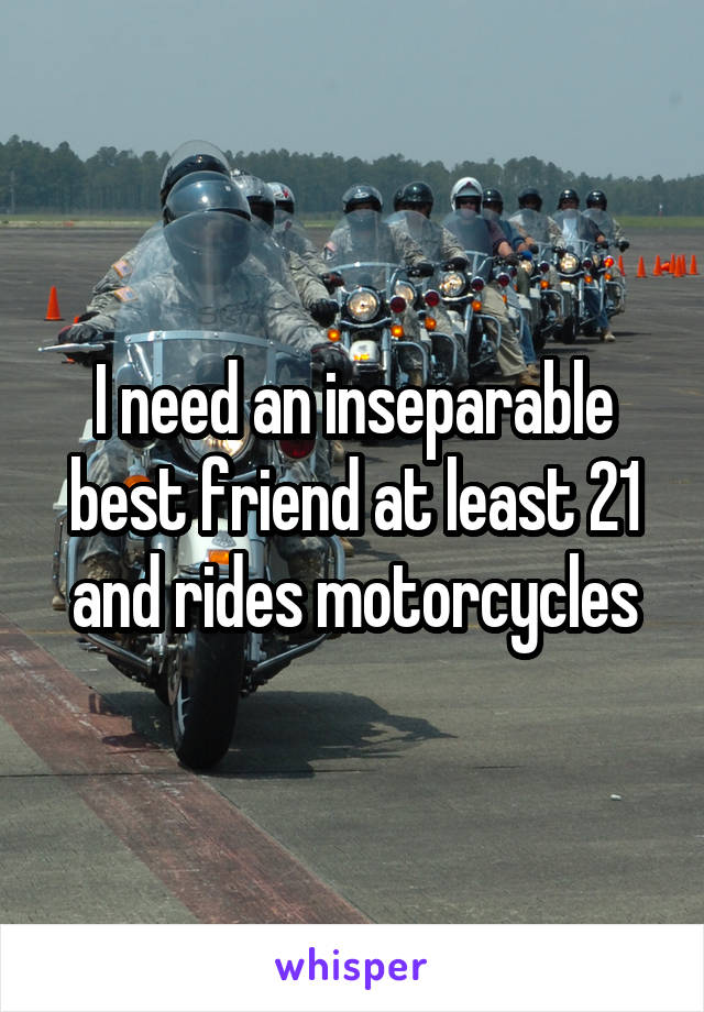 I need an inseparable best friend at least 21 and rides motorcycles