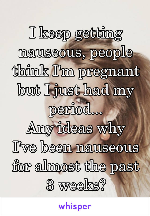 I keep getting nauseous, people think I'm pregnant but I just had my period...
Any ideas why I've been nauseous for almost the past 3 weeks?