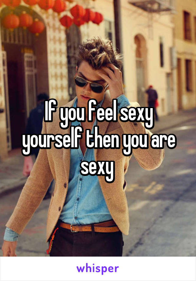 If you feel sexy yourself then you are sexy 