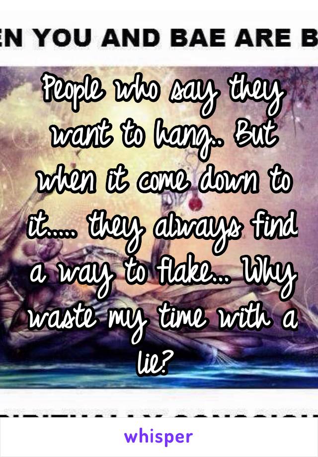 People who say they want to hang.. But when it come down to it..... they always find a way to flake... Why waste my time with a lie? 