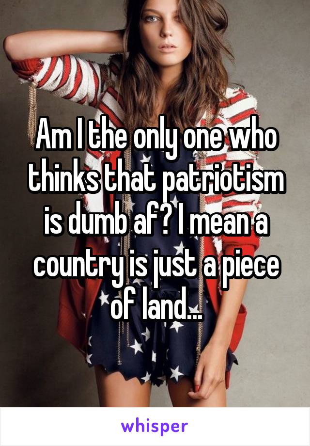 Am I the only one who thinks that patriotism is dumb af? I mean a country is just a piece of land...