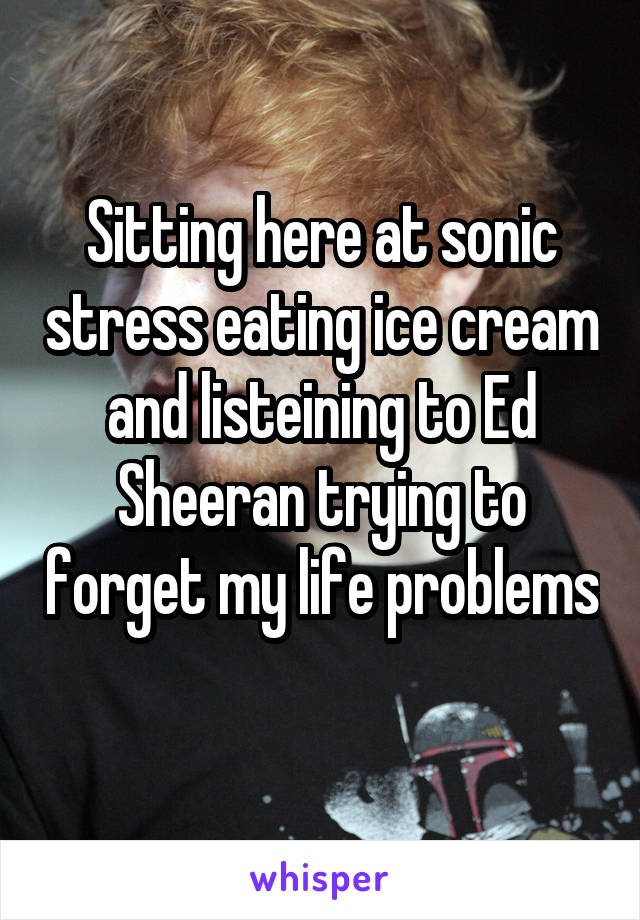 Sitting here at sonic stress eating ice cream and listeining to Ed Sheeran trying to forget my life problems 