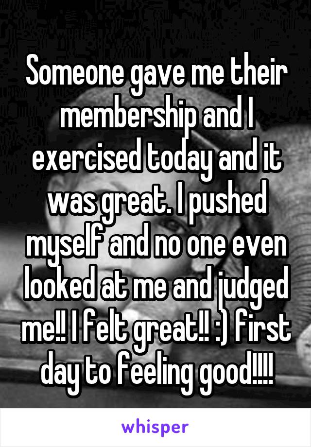 Someone gave me their membership and I exercised today and it was great. I pushed myself and no one even looked at me and judged me!! I felt great!! :) first day to feeling good!!!!