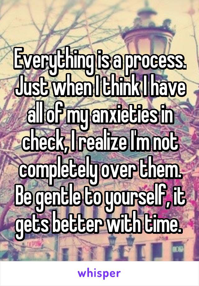 Everything is a process. Just when I think I have all of my anxieties in check, I realize I'm not completely over them. Be gentle to yourself, it gets better with time. 