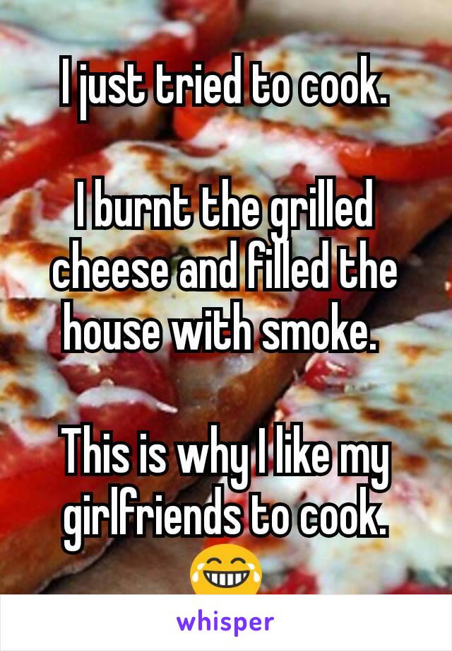 I just tried to cook.

I burnt the grilled cheese and filled the house with smoke. 

This is why I like my girlfriends to cook. 😂