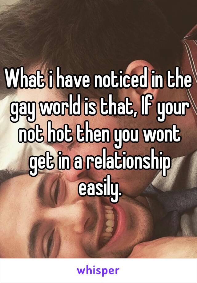 What i have noticed in the gay world is that, If your not hot then you wont get in a relationship easily.