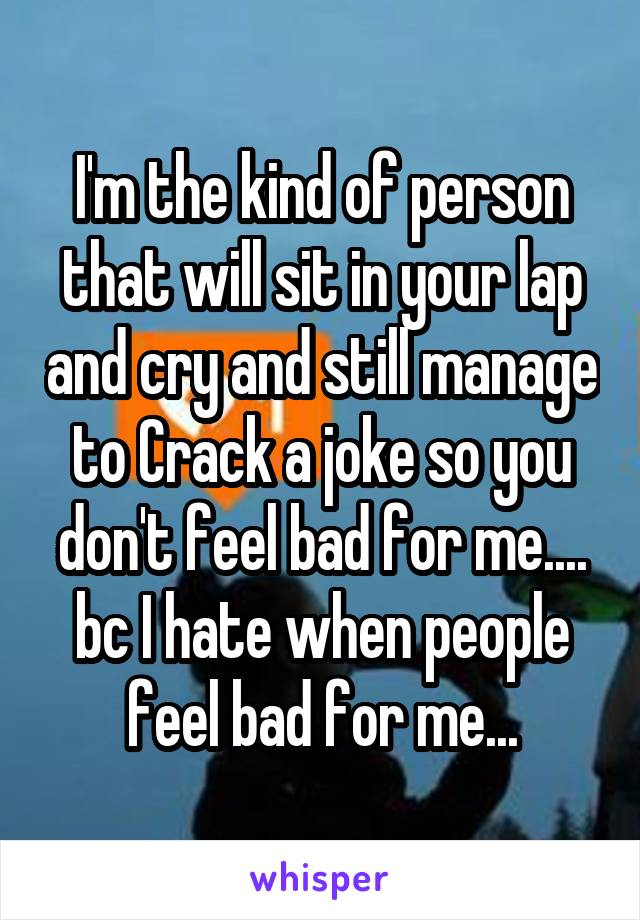 I'm the kind of person that will sit in your lap and cry and still manage to Crack a joke so you don't feel bad for me.... bc I hate when people feel bad for me...