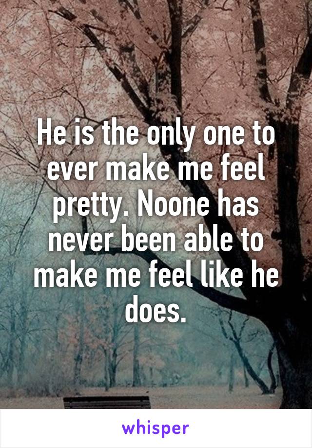 He is the only one to ever make me feel pretty. Noone has never been able to make me feel like he does.