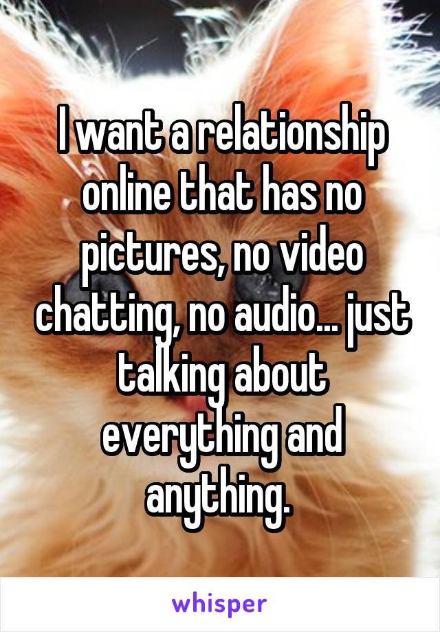 I want a relationship online that has no pictures, no video chatting, no audio... just talking about everything and anything. 