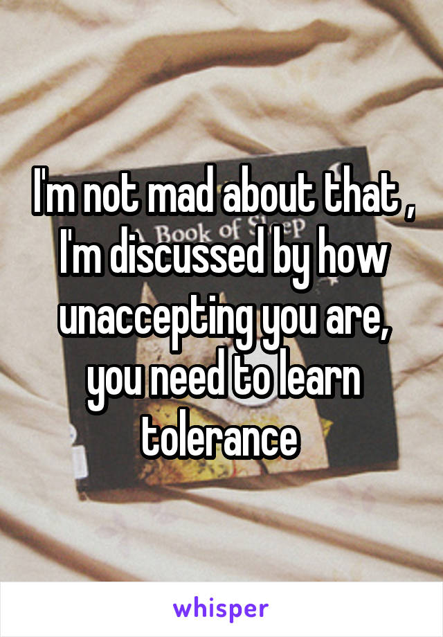 I'm not mad about that , I'm discussed by how unaccepting you are, you need to learn tolerance 