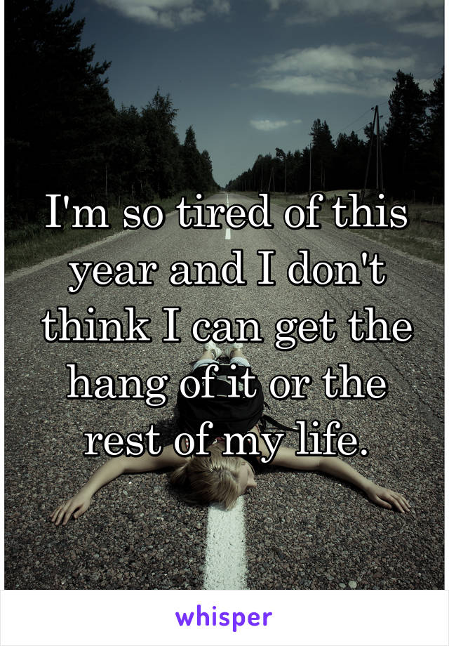 I'm so tired of this year and I don't think I can get the hang of it or the rest of my life.