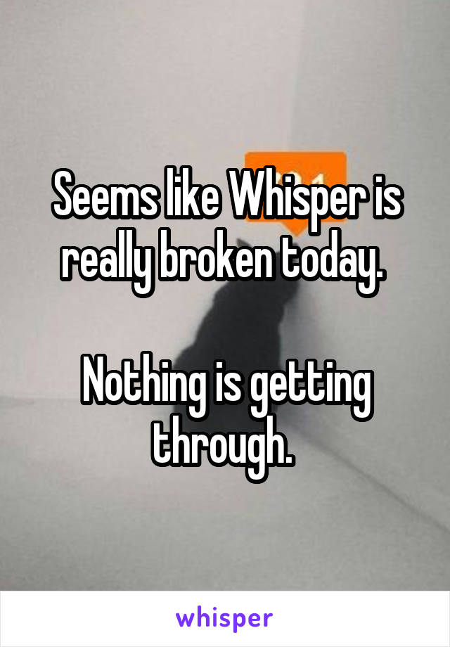 Seems like Whisper is really broken today. 

Nothing is getting through. 