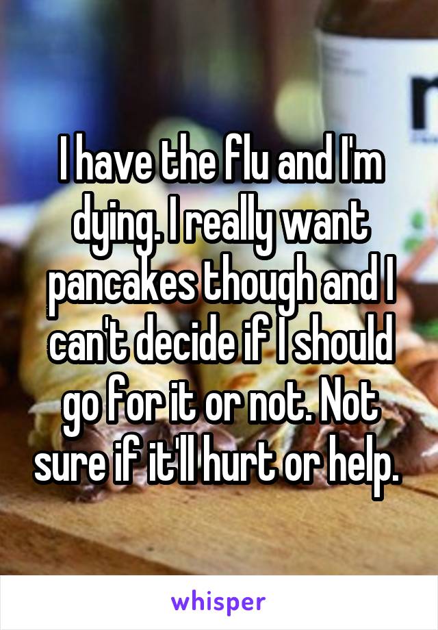 I have the flu and I'm dying. I really want pancakes though and I can't decide if I should go for it or not. Not sure if it'll hurt or help. 