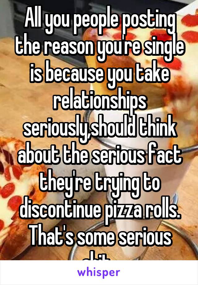 All you people posting the reason you're single is because you take relationships seriously,should think about the serious fact they're trying to discontinue pizza rolls. That's some serious shit. 