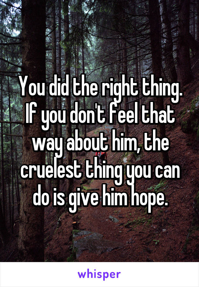 You did the right thing. If you don't feel that way about him, the cruelest thing you can do is give him hope.