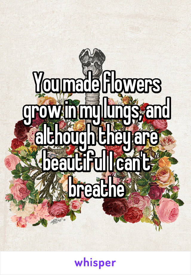 You made flowers grow in my lungs, and although they are beautiful I can't breathe