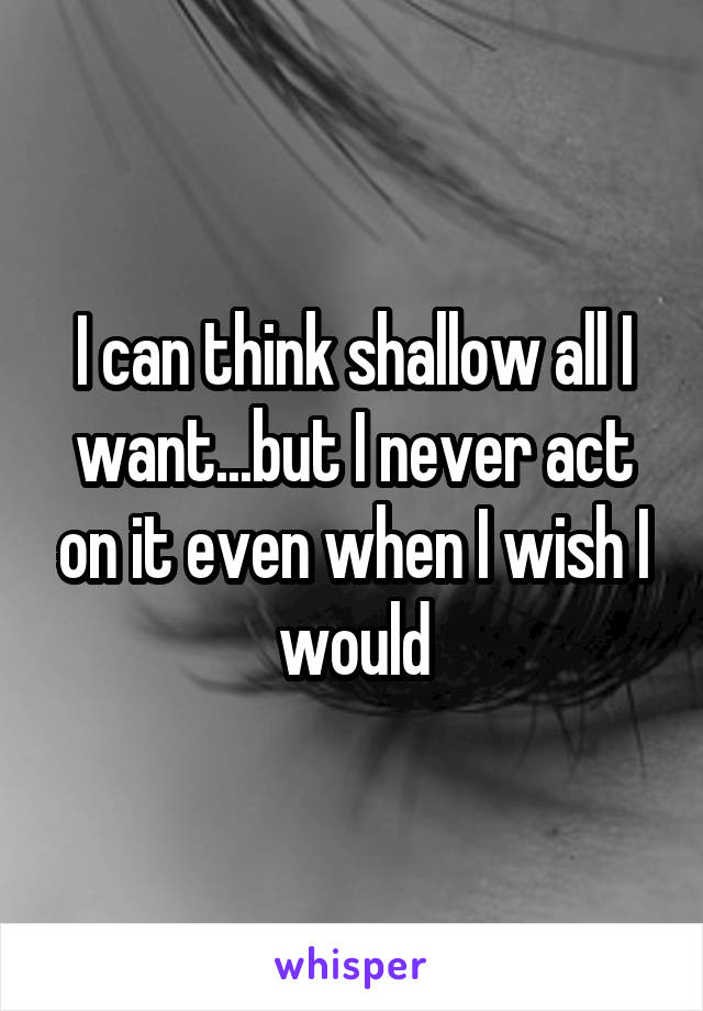 I can think shallow all I want...but I never act on it even when I wish I would