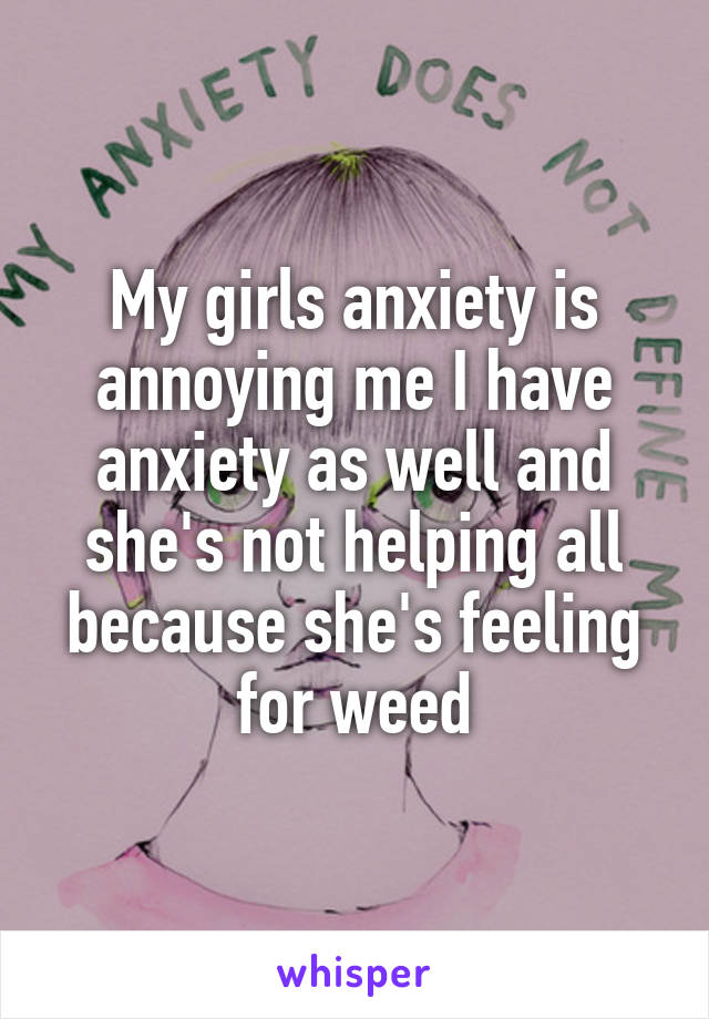 My girls anxiety is annoying me I have anxiety as well and she's not helping all because she's feeling for weed