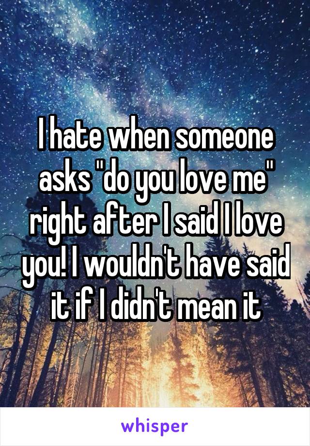 I hate when someone asks "do you love me" right after I said I love you! I wouldn't have said it if I didn't mean it