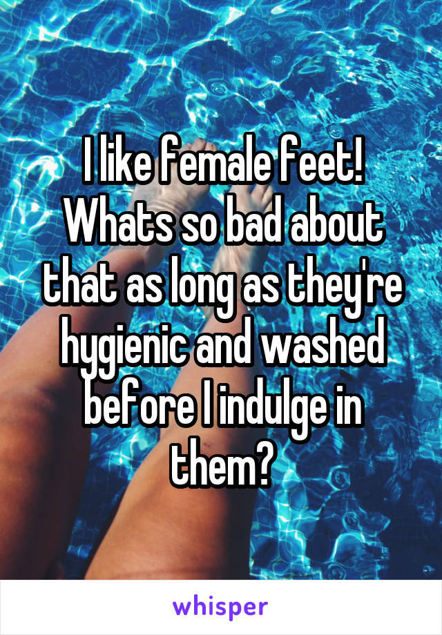 I like female feet! Whats so bad about that as long as they're hygienic and washed before I indulge in them?