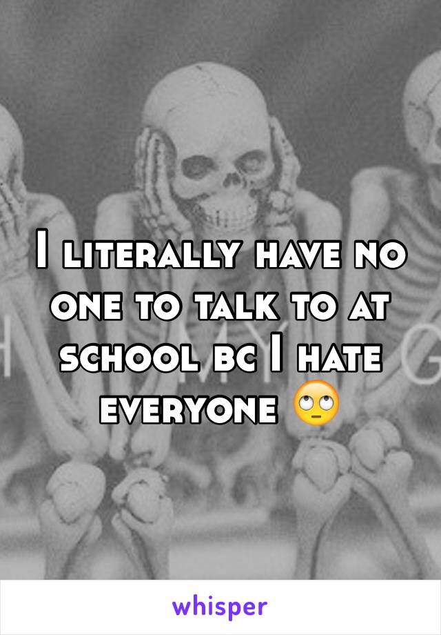 I literally have no one to talk to at school bc I hate everyone 🙄