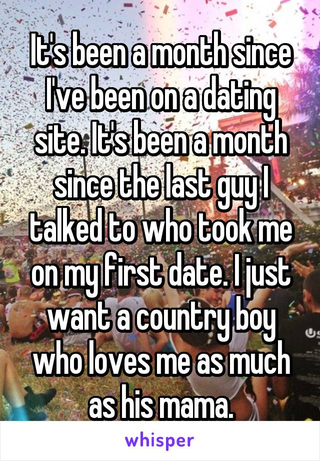 It's been a month since I've been on a dating site. It's been a month since the last guy I talked to who took me on my first date. I just want a country boy who loves me as much as his mama.