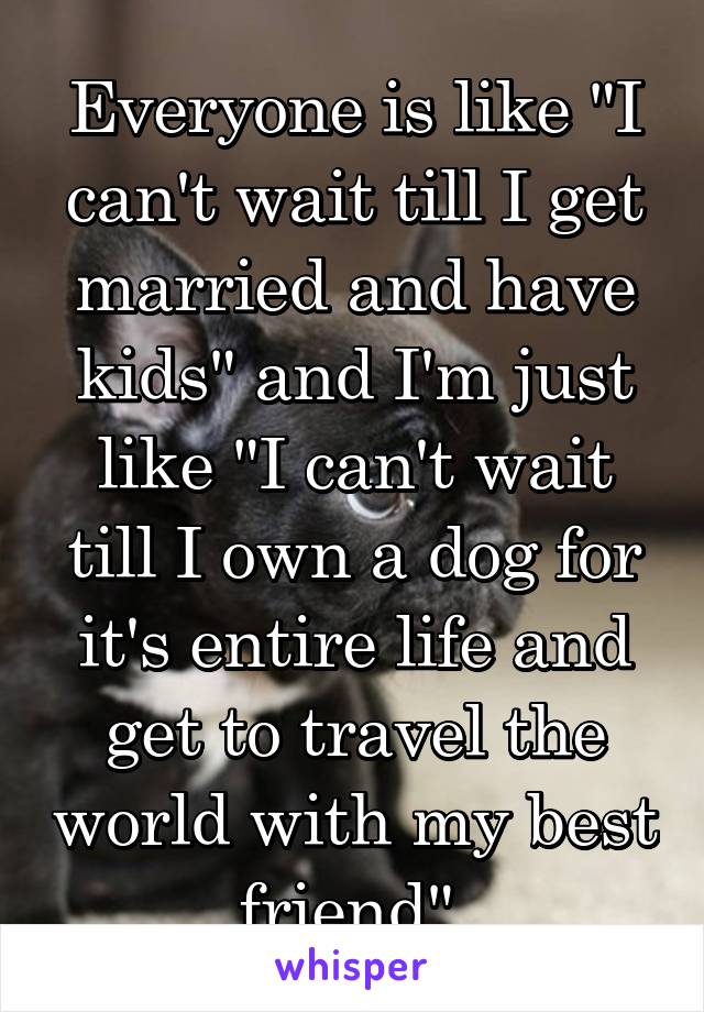 Everyone is like "I can't wait till I get married and have kids" and I'm just like "I can't wait till I own a dog for it's entire life and get to travel the world with my best friend" 