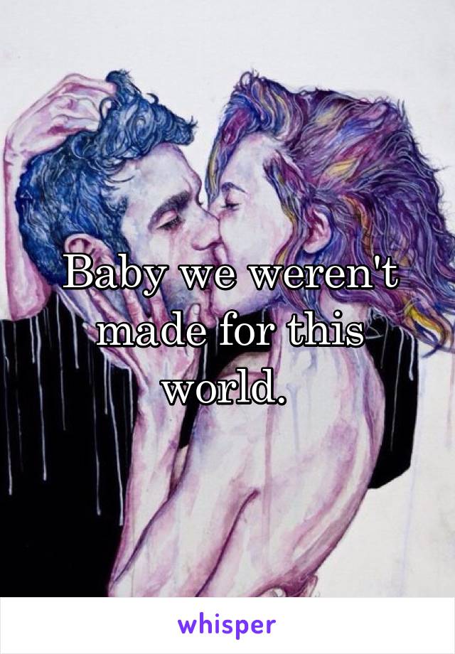 Baby we weren't made for this world. 