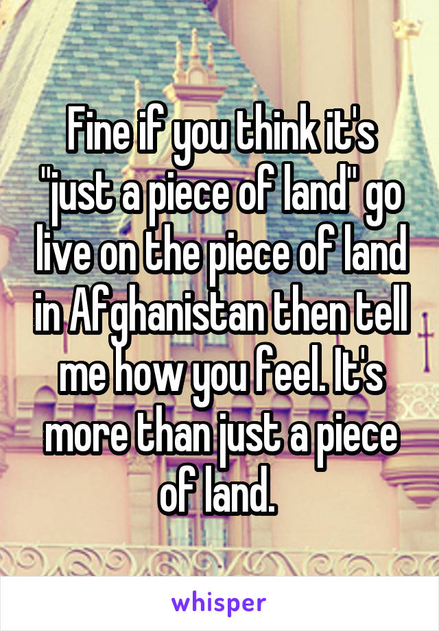 Fine if you think it's "just a piece of land" go live on the piece of land in Afghanistan then tell me how you feel. It's more than just a piece of land. 