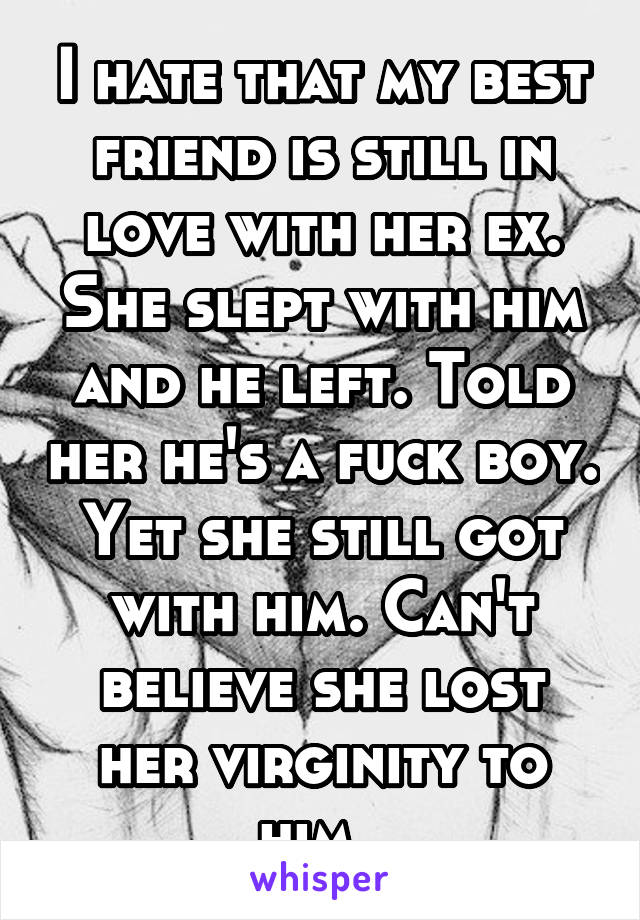 I hate that my best friend is still in love with her ex. She slept with him and he left. Told her he's a fuck boy. Yet she still got with him. Can't believe she lost her virginity to him. 