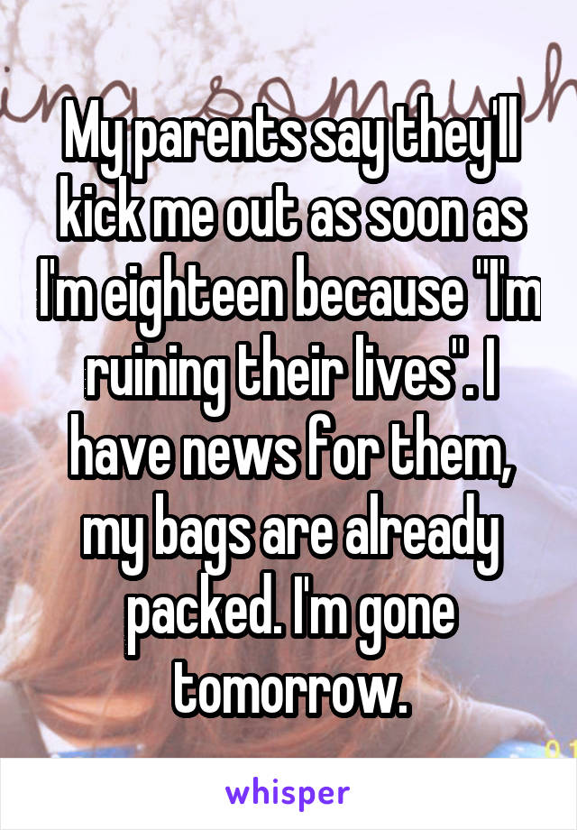 My parents say they'll kick me out as soon as I'm eighteen because "I'm ruining their lives". I have news for them, my bags are already packed. I'm gone tomorrow.