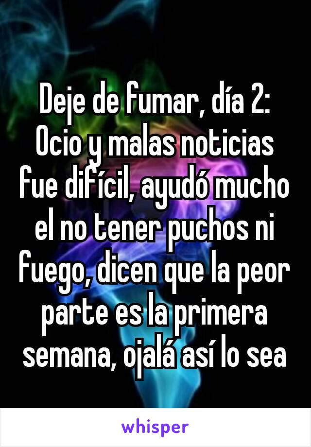 Deje de fumar, día 2:
Ocio y malas noticias fue difícil, ayudó mucho el no tener puchos ni fuego, dicen que la peor parte es la primera semana, ojalá así lo sea