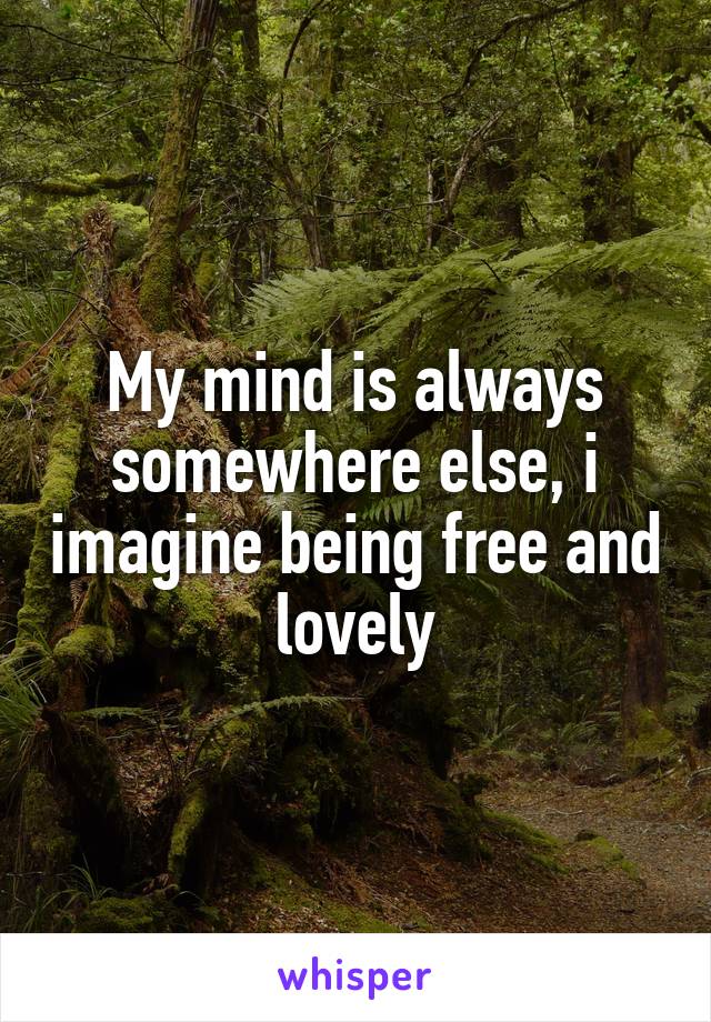 My mind is always somewhere else, i imagine being free and lovely