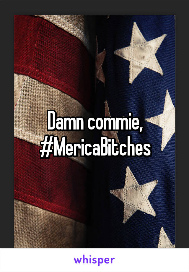 Damn commie, #MericaBitches