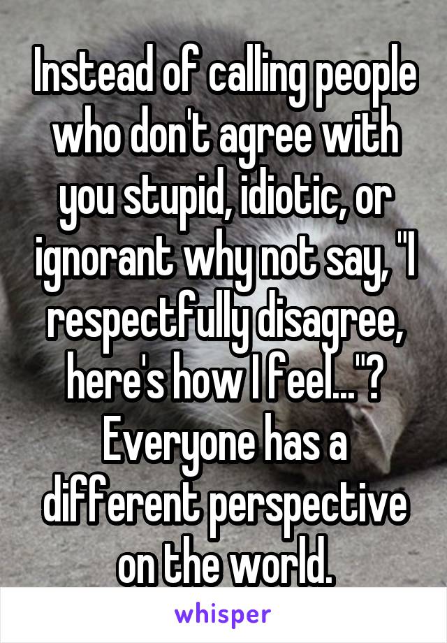 Instead of calling people who don't agree with you stupid, idiotic, or ignorant why not say, "I respectfully disagree, here's how I feel..."? Everyone has a different perspective on the world.