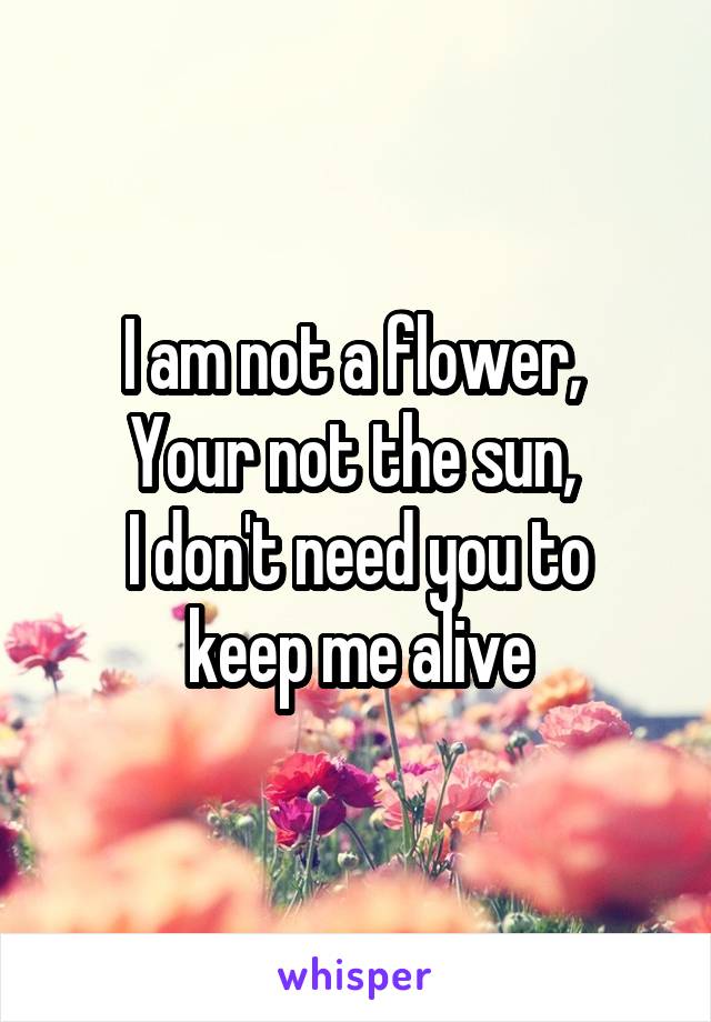 I am not a flower, 
Your not the sun, 
I don't need you to keep me alive